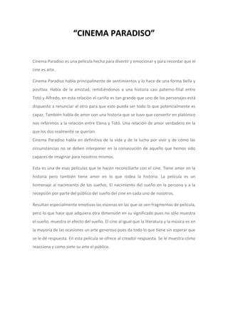 “CINEMA PARADISO”
Cinema Paradiso es una película hecha para divertir y emocionar y para recordar que el
cine es arte.
Cinema Paradiso habla principalmente de sentimientos y lo hace de una forma bella y
positiva. Habla de la amistad, remitiéndonos a una historia casi paterno-filial entre
Totó y Alfredo, en esta relación el cariño es tan grande que uno de los personajes está
dispuesto a renunciar al otro para que este pueda ser todo lo que potencialmente es
capaz. También habla de amor con una historia que se tuvo que convertir en platónico
nos referimos a la relación entre Elena y Totó. Una relación de amor verdadero en la
que los dos realmente se querían.
Cinema Paradiso habla en definitiva de la vida y de la lucha por vivir y de cómo las
circunstancias no se deben interponer en la consecución de aquello que hemos sido
capaces de imaginar para nosotros mismos.
Esta es una de esas películas que te hacen reconciliarte con el cine. Tiene amor en la
historia pero también tiene amor en lo que rodea la historia. La película es un
homenaje al nacimiento de los sueños. El nacimiento del sueño en la persona y a la
recepción por parte del público del sueño del cine en cada uno de nosotros.
Resultan especialmente emotivas las escenas en las que se ven fragmentos de película,
pero lo que hace que adquiera otra dimensión en su significado pues no sólo muestra
el sueño, muestra el efecto del sueño. El cine al igual que la literatura y la música es en
la mayoría de las ocasiones un arte generoso pues da todo lo que tiene sin esperar que
se le dé respuesta. En esta película se ofrece al creador respuesta. Se le muestra cómo
reacciona y como siete su arte el público.

 