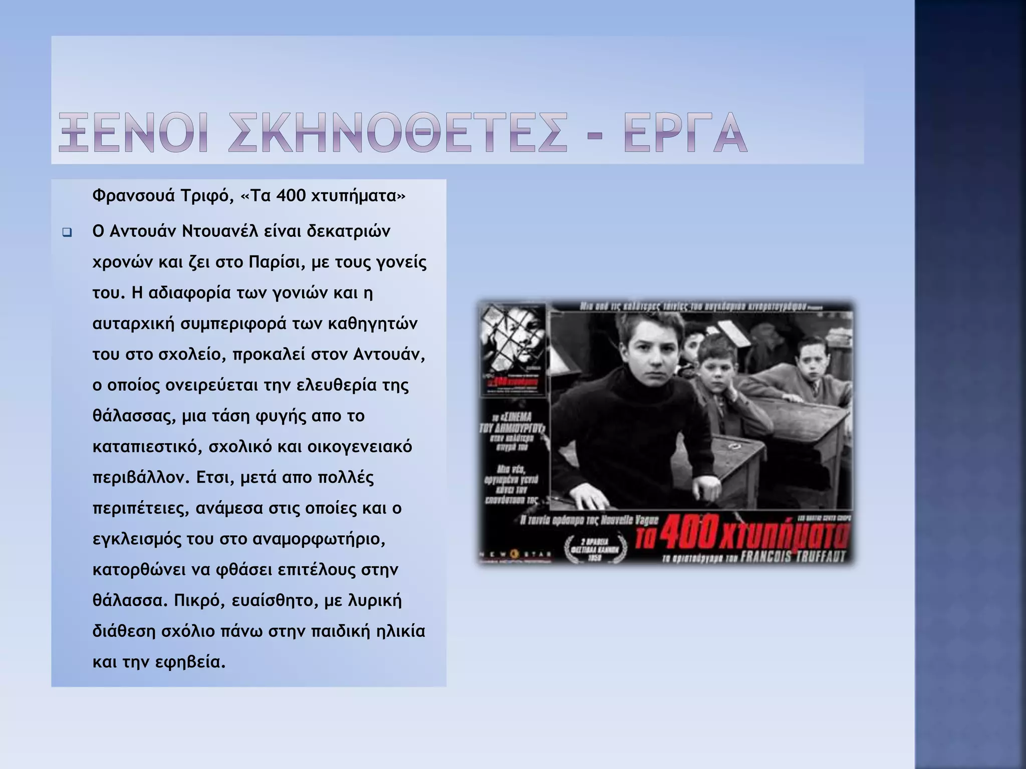 Φρανσουά Τριφό, «Τα 400 χτυπήματα»
 Ο Αντουάν Ντουανέλ είναι δεκατριών
χρονών και ζει στο Παρίσι, με τους γονείς
του. Η αδιαφορία των γονιών και η
αυταρχική συμπεριφορά των καθηγητών
του στο σχολείο, προκαλεί στον Αντουάν,
ο οποίος ονειρεύεται την ελευθερία της
θάλασσας, μια τάση φυγής απο το
καταπιεστικό, σχολικό και οικογενειακό
περιβάλλον. Ετσι, μετά απο πολλές
περιπέτειες, ανάμεσα στις οποίες και ο
εγκλεισμός του στο αναμορφωτήριο,
κατορθώνει να φθάσει επιτέλους στην
θάλασσα. Πικρό, ευαίσθητο, με λυρική
διάθεση σχόλιο πάνω στην παιδική ηλικία
και την εφηβεία.
 