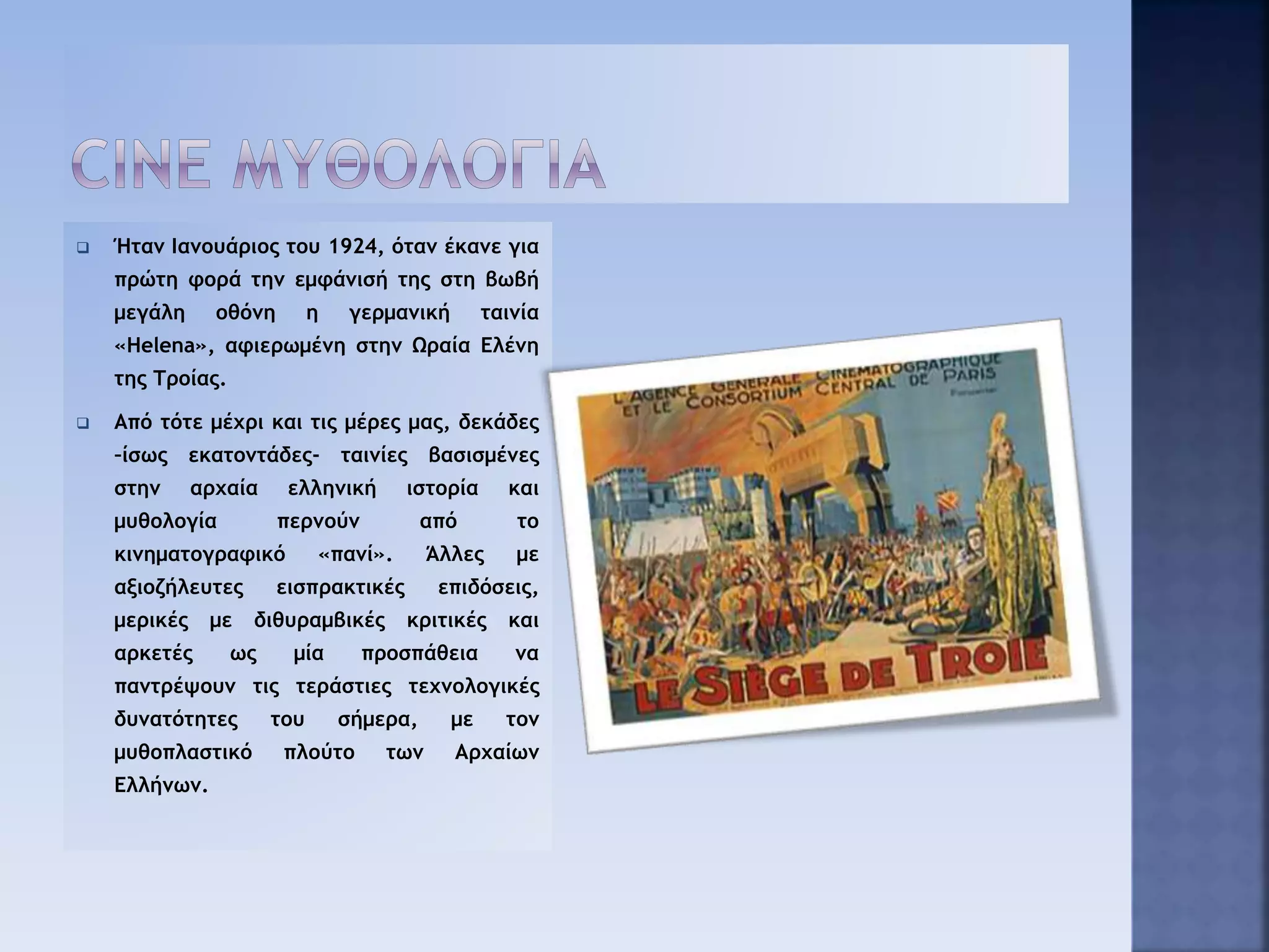  Ήταν Ιανουάριος του 1924, όταν έκανε για
πρώτη φορά την εμφάνισή της στη βωβή
μεγάλη οθόνη η γερμανική ταινία
«Helena», αφιερωμένη στην Ωραία Ελένη
της Τροίας.
 Από τότε μέχρι και τις μέρες μας, δεκάδες
–ίσως εκατοντάδες- ταινίες βασισμένες
στην αρχαία ελληνική ιστορία και
μυθολογία περνούν από το
κινηματογραφικό «πανί». Άλλες με
αξιοζήλευτες εισπρακτικές επιδόσεις,
μερικές με διθυραμβικές κριτικές και
αρκετές ως μία προσπάθεια να
παντρέψουν τις τεράστιες τεχνολογικές
δυνατότητες του σήμερα, με τον
μυθοπλαστικό πλούτο των Αρχαίων
Ελλήνων.
 