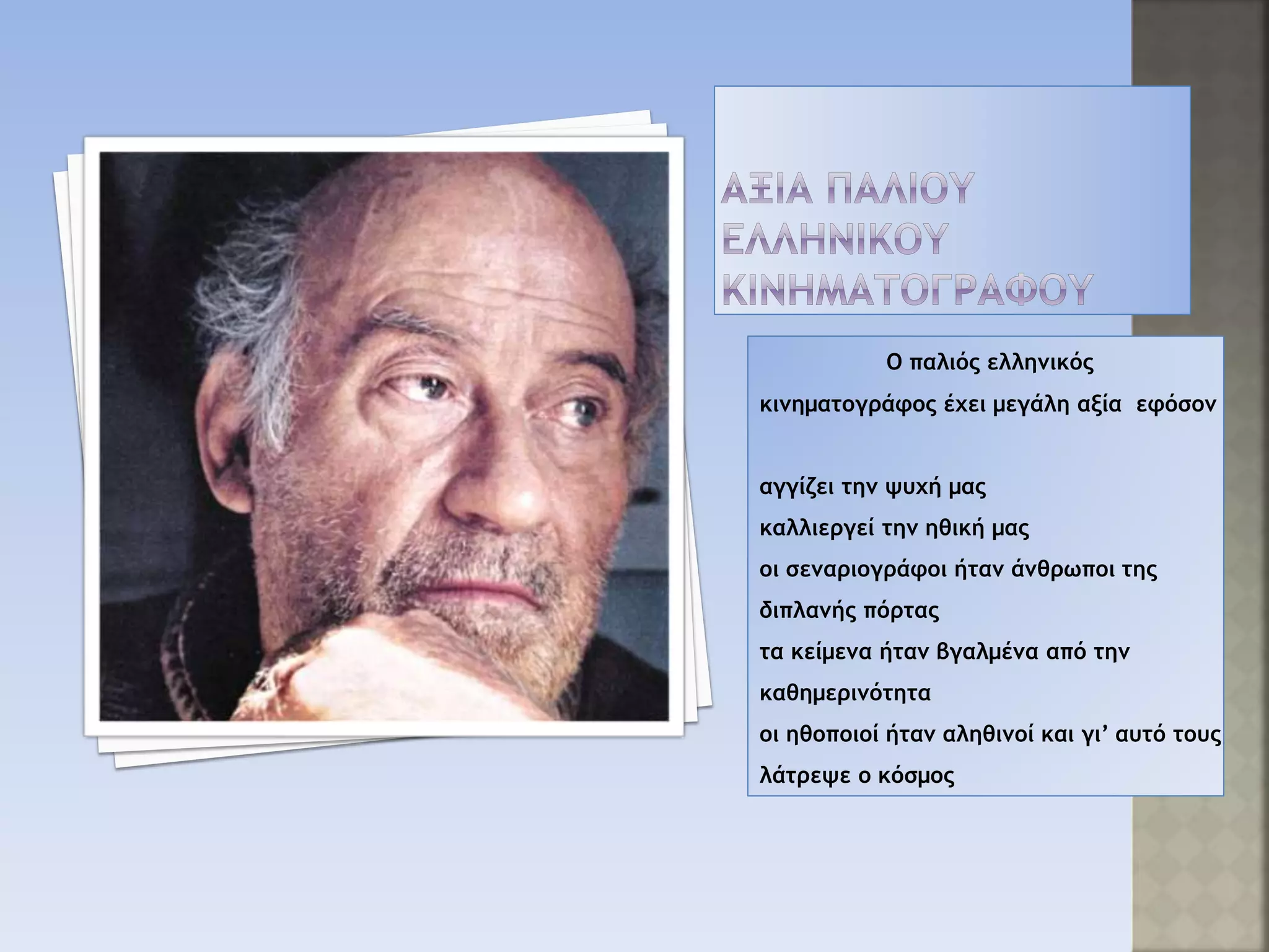 Ο παλιός ελληνικός
κινηματογράφος έχει μεγάλη αξία εφόσον
αγγίζει την ψυχή μας
καλλιεργεί την ηθική μας
οι σεναριογράφοι ήταν άνθρωποι της
διπλανής πόρτας
τα κείμενα ήταν βγαλμένα από την
καθημερινότητα
οι ηθοποιοί ήταν αληθινοί και γι’ αυτό τους
λάτρεψε ο κόσμος
 