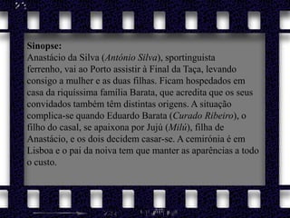 Sinopse: Anastácio da Silva (António Silva), sportinguista ferrenho, vai ao Porto assistir à Final da Taça, levando consigo a mulher e as duas filhas. Ficam hospedados em casa da riquíssima família Barata, que acredita que os seus convidados também têm distintas origens. A situação complica-se quando Eduardo Barata (Curado Ribeiro), o filho do casal, se apaixona por Jujú (Milú), filha de Anastácio, e os dois decidem casar-se. A cemirónia é em Lisboa e o pai da noiva tem que manter as aparências a todo o custo. 