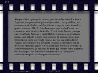Sinopse - Num típico pátio lisboeta, por altura das festas dos Santos Populares, um punhado de gente simples vive o seu quotidiano, os seus sonhos, desilusões, paixões, ciúmes e alegrias numa atmosfera quase encantada. Alfredo é um bom rapaz cujo irmão Carlos, um estouvado, namora a frívola Amália. A irmã desta, Suzana, ama por sua vez Alfredo. Narciso, o pai de Rufino e seu sócio na leitaria do bairro, é um bêbado crónico e um virtuoso da guitarra. Rosa, uma bem disposta viúva que vende flores, é por sua vez cortejada por Narciso e pelo intratável e arrogante Evaristo, o merceeiro, pai da invejosa e mimada Celeste. A rivalidade entre Narciso e Evaristo vai ao rubro numa noite de bailarico no pátio que termina numa autêntica batalha campal. Por fim tudo se compõe entre os vários pares amorosos e no pátio a vida segue serenamente.