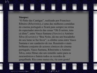 Sinopse: “O Pátio das Cantigas”, realizado por Francisco Ribeiro (Ribeirinho), é uma das melhores comédias do cinema português e ficará para sempre na retina do espectador através das cenas “Oh Evaristo, tens cá disto”, entre Vasco Santana (Narciso) e António Silva (Evaristo) e “Boa Noite, dá-me um bocadinho do seu lume se faz favor”, a célebre cena entre Vasco Santana e um candeeiro de rua. Reunindo o mais brilhante conjunto de actores cómicos do cinema português, Vasco Santana, Ribeirinho e António Silva, estes filmes são um remédio santo para os neurasténicos e batem todos os recordes de gargalhada. Ria como nunca riu, ria com gosto!