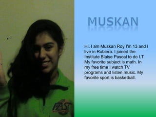 Hi, I am Muskan Roy I'm 13 and I
live in Rubiera. I joined the
Institute Blaise Pascal to do I.T.
My favorite subject is math. In
my free time I watch TV
programs and listen music. My
favorite sport is basketball.
 