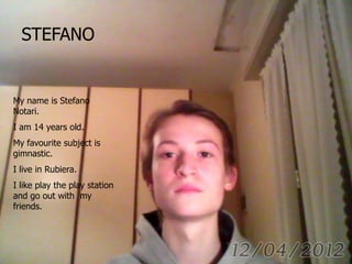 STEFANO
My name is Stefano
Notari.
I am 14 years old.
My favourite subject is
gimnastic.
I live in Rubiera.
I like play the play station
and go out with my
friends.
 