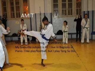 AMIT
My name is Amit Pasin. I’m 14 years old.
My favourite subject is PE. I live in Bagnolo in
Piano. I like play football, but I play Tang Su Do.
 