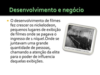 Desenvolvimento e negócioO desenvolvimento de filmes fez crescer os nickelodeon, pequenos lugares de exibição de filmes onde se pagava o ingresso de 1 níquel.Onde se juntavam uma grande quantidade de pessoas, chamando a atenção da elite para o poder de influencia daquelas exibições.