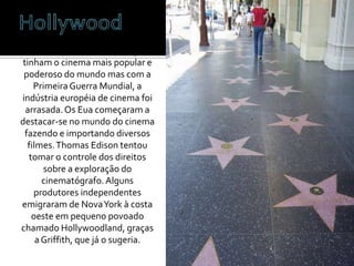 HollywoodAté esta época, Itália e França tinham o cinema mais popular e poderoso do mundo mas com a Primeira Guerra Mundial, a indústria européia de cinema foi arrasada. Os Eua começaram a destacar-se no mundo do cinema fazendo e importando diversos filmes. Thomas Edison tentou tomar o controle dos direitos sobre a exploração do cinematógrafo. Alguns produtores independentes emigraram de Nova York à costa oeste em pequeno povoado chamado Hollywoodland, graças a Griffith, que já o sugeria. 