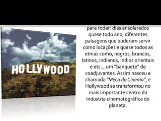 Lá encontraram condições ideais para rodar: dias ensolarados quase todo ano, diferentes paisagens que puderam servir como locações e quase todos as etnias como, negros, brancos, latinos, indianos, índios orientais e etc.., um "banquete" de coadjuvantes. Assim nasceu a chamada "Meca do Cinema", e Hollywood se transformou no mais importante centro da industria cinematográfica do planeta.