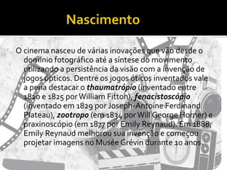 NascimentoO cinema nasceu de várias inovações que vão desde o domínio fotográfico até a síntese do movimento utilizando a persistência da visão com a invenção de jogos ópticos. Dentre os jogos óticos inventados vale a pena destacar o thaumatrópio (inventado entre 1820 e 1825 por William Fitton), fenacistoscópio (inventado em 1829 por Joseph-Antoine Ferdinand Plateau), zootropo (em 1834 por Will George Horner) e praxinoscópio (em 1877 por Emily Reynaud). Em 1888, Emily Reynaud melhorou sua invenção e começou projetar imagens no Musée Grévin durante 10 anos.