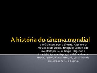 A história do cinema mundialFoi no final do século XIX, em 1895, na França, o irmão inventaram o cinema. Na primeira metade deste século a fotografia já havia sido inventada por Louis-Jacques Daguerre e Joseph NicéphoreNiepce, possibilitando esta criação revolucionária no mundo das artes e da indústria cultural: o cinema.