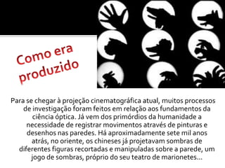 Como era produzidoPara se chegar à projeção cinematográfica atual, muitos processos de investigação foram feitos em relação aos fundamentos da ciência óptica. Já vem dos primórdios da humanidade a necessidade de registrar movimentos através de pinturas e desenhos nas paredes. Há aproximadamente sete mil anos atrás, no oriente, os chineses já projetavam sombras de diferentes figuras recortadas e manipuladas sobre a parede, um jogo de sombras, próprio do seu teatro de marionetes... 