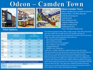 Odeon Camden Town:

Ticket Options:

Odeon Camden has 5 screens to view its
fanatical films. The films they are
currently showing are:
• Gravity (12A)
• Blue Jasmine (12A)
• Captain Phillips (12A)
• Ender’s Game (12A)
• Philomena (12A)
• Thor: The Dark World (12A)
The cinema experience they offer is really unique. They offer a fine food
and room called ‘The Lounge’ which is for people who are 18+.
Moreover, they also give you the experience to watch a film in 3D at the
IMAX. The offers and competitions they offer are:
• Win a Zero Gravity Experience
• Win a Holiday to Hawaii
• Win £2,500 worth of Sony gadgets
• Win a holiday to New Zealand
• Orange Wednesday
• ODEON’s new Family Mix –
2 Kids Mix, 2 medium drinks & a medium Popcorn for only £9.99.
They do not have any special events or bars and cafe’s however they do
have their own food area where they sell cinema snacks such as
popcorn and drinks. The cinema is located in a middle of a high street.
Due to the location this might have a great impact on the audience as it
is nearby their home and it is local. I believe that the audience may go to
other shops nearby the cinema as it is local to waste time before the film
and even after the film. They also have a ODEON Premiere Club card
which you can activate and add points to every time you go to watch a
film at Odeon, this is really interesting and unique.

 