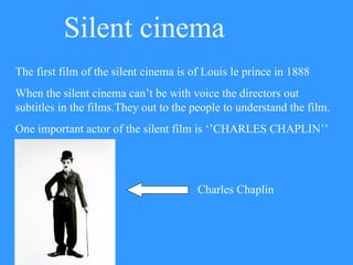 Silent cinema The first film of the silent cinema is of Louis le prince in 1888 When the silent cinema can’t be with voice the directors out subtitles in the films.They out to the people to understand the film. One important actor of the silent film is ‘’CHARLES CHAPLIN’’ Charles Chaplin 