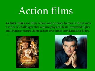Action films Action film s are films where one or more heroes is thrust into a series of challenges that require physical feats, extended fights and frenetic chases . Some actors are: James Bond,Indiana Jones,…. 