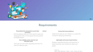 Requirements
[1]
Group 10
Team: Pacific Machines ( Altanai , Carrie, Cheng, and Peter )
Self annotating a video for frame specific notes and
replaying the notes in time sequenced and position
correlated fashion.
Personalized time and position synced video
annotation
Save multiple custom notes for each
individual viewer
Each user can save notes separately and return to
them for reference later.
Lightweight and browser based interface
Browser supported elements and resources to
build interactive user interface for editor and
player.
Notes to be saved as Json objects in a custom file
format for replaying interactively.
Custom ﬁle format and library
 