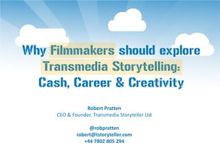 Why Filmmakers should explore
   Transmedia Storytelling:
  Cash, Career & Creativity
                Robert Pratten
     CEO & Founder, Transmedia Storyteller Ltd

                  @robpratten
             robert@tstoryteller.com
                +44 7802 805 294
 