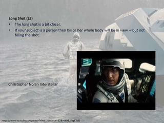 Long Shot (LS)
• The long shot is a bit closer.
• If your subject is a person then his or her whole body will be in view -- but not
filling the shot.
https://www.youtube.com/watch?time_continue=37&v=4Hf_XkgE1d0
Christopher Nolan Interstellar
 