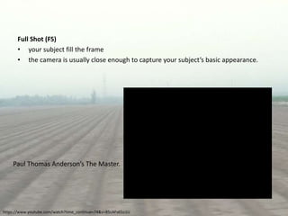 Full Shot (FS)
• your subject fill the frame
• the camera is usually close enough to capture your subject’s basic appearance.
https://www.youtube.com/watch?time_continue=74&v=85cAFs65o1U
Paul Thomas Anderson’s The Master.
 