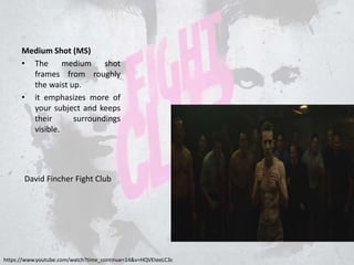 Medium Shot (MS)
• The medium shot
frames from roughly
the waist up.
• it emphasizes more of
your subject and keeps
their surroundings
visible.
https://www.youtube.com/watch?time_continue=14&v=HQVEteeLC3c
David Fincher Fight Club
 