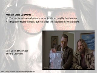 Medium Close Up (MCU)
• The medium close-up frames your subject from roughly the chest up.
• it typically favors the face, but still keeps the subject somewhat distant.
Joel Coen, Ethan Coen
The Big Lebowski
https://www.youtube.com/watch?v=PztgWdMEJdg
 