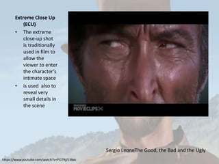 Extreme Close Up
(ECU)
• The extreme
close-up shot
is traditionally
used in film to
allow the
viewer to enter
the character’s
intimate space
• is used also to
reveal very
small details in
the scene
https://www.youtube.com/watch?v=PO7RjJ538xk
Sergio LeoneThe Good, the Bad and the Ugly
 