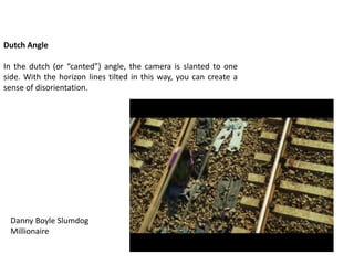 Dutch Angle
In the dutch (or “canted”) angle, the camera is slanted to one
side. With the horizon lines tilted in this way, you can create a
sense of disorientation.
Danny Boyle Slumdog
Millionaire
 