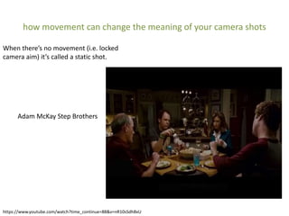 how movement can change the meaning of your camera shots
https://www.youtube.com/watch?time_continue=88&v=nR10sSdh8xU
When there’s no movement (i.e. locked
camera aim) it’s called a static shot.
Adam McKay Step Brothers
 