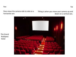 Pan
Pans move the camera side to side on a
horizontal axis
Tilt
Tilting is when you move your camera up and
down on a vertical axis.
The Grand
Budapest
Hotel
 