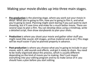Making your movie divides up into three main stages.
• Pre-production is the planning stage, where you work out your movie in
detail. What you’re going to film, how you’re going to film it, and what
you’re going to need. Planning might seem boring if you just want to start
shooting, but it’ll save time and make for a much better movie. There are
several ways to plan a film. You can develop ideas using a mindmap, write
a detailed script, then draw storyboards to plan your shots.
• Production is where you shoot your movie and gather other stuff you
might need (like sound, still images, archive material and so on.) This stage
will be much easier if you’ve planned properly in advance.
• Post-production is where you choose what you’re going to include in your
movie, edit it, add sounds and effects, and get it ready to share. You need
to be really organised about this process, which is usually different
depending on the kind of movie you’re making. Don’t just import
everything into your editing program and try to make sense of it: you
should have a plan before you start editing.
 
