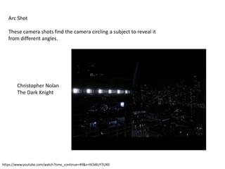 Arc Shot
These camera shots find the camera circling a subject to reveal it
from different angles.
https://www.youtube.com/watch?time_continue=49&v=ltC68UY7UX0
Christopher Nolan
The Dark Knight
 