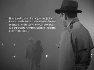 • How you choose to frame your subject will
have a specific impact. How close or far your
subject is to your camera -- your shot size --
will underscore how the audience should feel
about it (or them).
 
