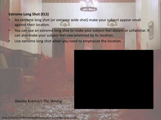 Extreme Long Shot (ELS)
• An extreme long shot (or extreme wide shot) make your subject appear small
against their location.
• You can use an extreme long shot to make your subject feel distant or unfamiliar. It
can also make your subject feel overwhelmed by its location.
• Use extreme long shot when you need to emphasize the location.
Stanley Kubrick’s The Shining
https://www.youtube.com/watch?time_continue=97&v=LjLip2FZLuA
 
