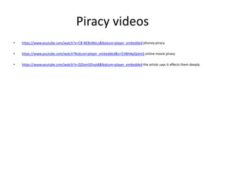 Piracy videos
• https://www.youtube.com/watch?v=C8-NE8vWeLs&feature=player_embedded phoney piracy
• https://www.youtube.com/watch?feature=player_embedded&v=CVBHApQcknQ online movie piracy
• https://www.youtube.com/watch?v=ZjDomSOvys8&feature=player_embedded the artists says it affects them deeply
 