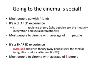 Going to the cinema is social!
• Most people go with friends
• It’s a SHARED experience
– (________ audience theory (why people seek the media) –
integration and social interaction!!!)
• Most people to cinema with average of ___ people
• It’s a SHARED experience
– (McQuail audience theory (why people seek the media) –
integration and social interaction!!!)
• Most people to cinema with average of 3 people
 