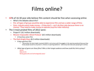 Films online?
• 60% of 16-30 year olds believe film content should be free when accessing online
– What’s the debates about this?
– Pro: all types of groups would be able to experience film and see a wider range of films
– Cons: industry wont make money – if they don’t – can’t do their jobs because there is no
money! They need to make money to operate (esp the indie industry)
• The 3 most pirated films of 2012 were:
– Project X (8.2 million downloads)
– Mission Impossible: Ghost Protocol (8.5 million downloads)
• A franchise action film
– The Dark Knight Rises (8.2 million downloads)
• A big superhero film
– *Remember the dark knight invested LOADS in anti-piracy with the goggles in the opening weekend because they
knew people would try to pirate it (if done on opening weekend – sales drop later (because people get it online)
• What type of genre are these films? Who is their target audience and how could this link to piracy?
Action
Male 16-25
Nerdy geeks who are technologically saavy!
 