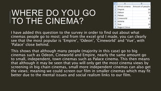 WHERE DO YOU GO
TO THE CINEMA?
I have added this question to the survey in order to find out about what
cinemas people go to most; and from the excel grid I made, you can clearly
see that the most popular is ‘Empire’, ‘Odeon’, ‘Cineworld’ and ‘Vue’, with
‘Palace’ close behind.
This shows that although many people (majority in this case) go to big
cinemas such as Odeon, Cineworld and Empire, nearly the same amount go
to small, independent, town cinemas such as Palace cinema. This then means
that although it may be seen that you will only get the most cinema views by
screening in big chain cinemas, small more independent cinemas can also get
the views; meaning we could screen our film in smaller cinemas which may fit
better due to the mental issues and social realism links to our film.
 