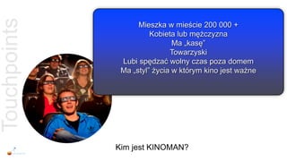 Touchpoints         Mieszka w mieście 200 000 +
                        Kobieta lub mężczyzna
                               Ma „kasę”
                              Towarzyski
               Lubi spędzać wolny czas poza domem
               Ma „styl” życia w którym kino jest ważne




              Kim jest KINOMAN?
 