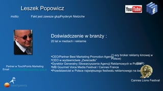 Leszek Popowicz
      motto:           Fakt jest zawsze głupi -
                                            Fryderyk Nietzche




                                        Doświadczenie w branży :
                                        20 lat w mediach i reklamie



                                                                                     (1-szy broker reklamy kinowej w
                                        •CEO/Partner Best Marketing Promotion Agency
                                                                                     Polsce)
                                        •CEO w wydawnictwie „Zwieciadło”
                                        •Dyrektor Generalny /Stowarzyszenie Agencji Reklamowych w Polsce(SAR)
  Partner w TouchPoints Marketing       •MB Gourmet Voice Media Festival / Cannes France
Email : l.popowicz@touchpoints.com.pl
                                        •Przedstawiciel w Polsce największego festiwalu reklamowego na świecie

                                                                                                   Cannes Lions Festival
 