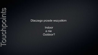 Touchpoints

              Dlaczego przede wszystkim

                       Indoor
                        a nie
                      Outdoor?
 