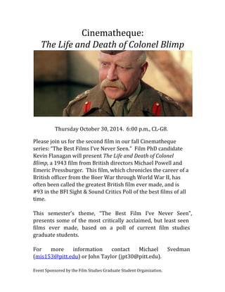 Cinematheque: 
The Life and Death of Colonel Blimp 
Thursday October 30, 2014. 6:00 p.m., CL-G8. 
Please join us for the second film in our fall Cinematheque 
series: “The Best Films I’ve Never Seen.” Film PhD candidate 
Kevin Flanagan will present The Life and Death of Colonel 
Blimp, a 1943 film from British directors Michael Powell and 
Emeric Pressburger. This film, which chronicles the career of a 
British officer from the Boer War through World War II, has 
often been called the greatest British film ever made, and is 
#93 in the BFI Sight & Sound Critics Poll of the best films of all 
time. 
This semester’s theme, “The Best Film I’ve Never Seen”, 
presents some of the most critically acclaimed, but least seen 
films ever made, based on a poll of current film studies 
graduate students. 
For more information contact Michael Svedman 
(mis153@pitt.edu) or John Taylor (jpt30@pitt.edu). 
Event Sponsored by the Film Studies Graduate Student Organization. 
 