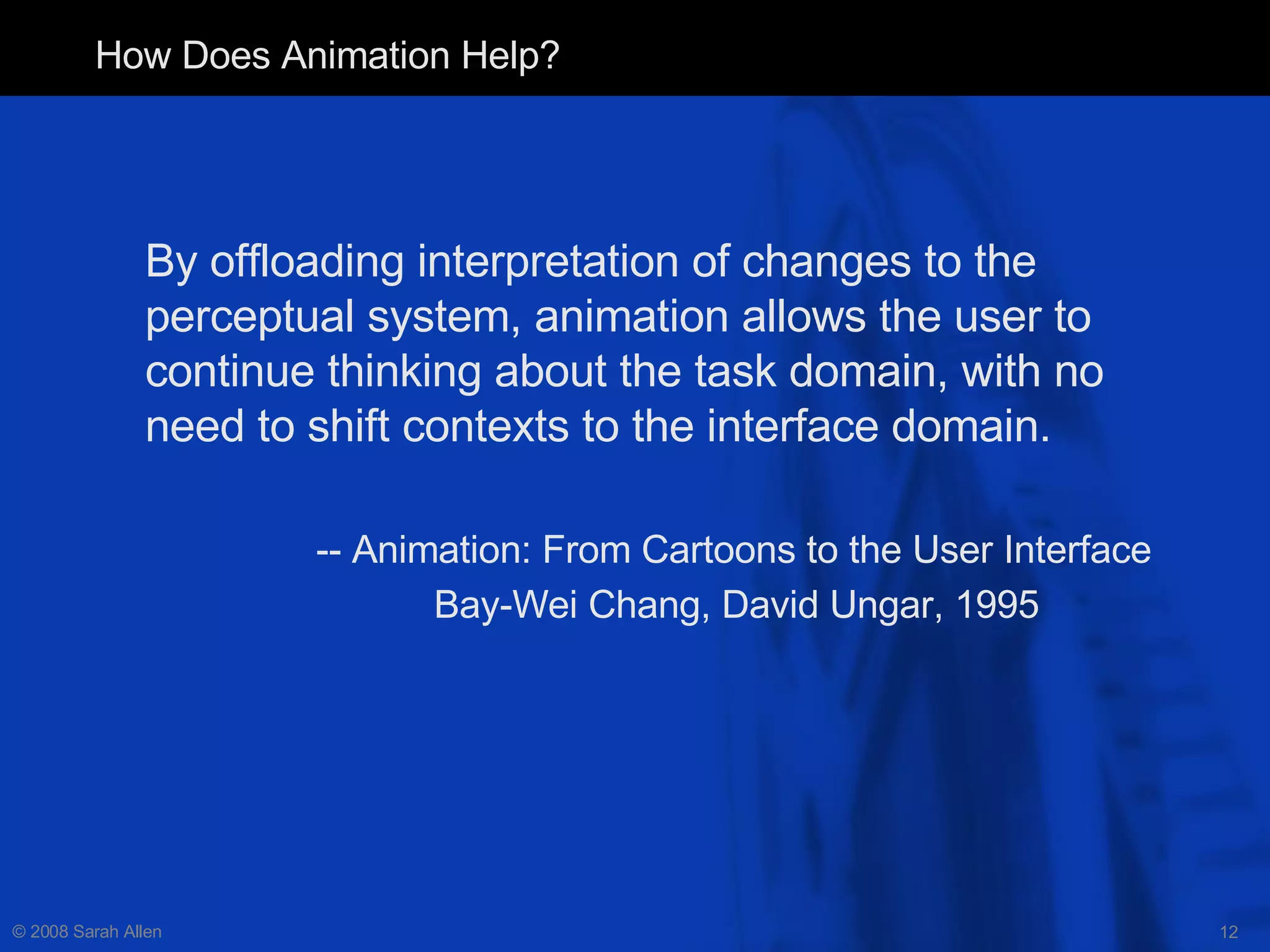 How Does Animation Help? By offloading interpretation of changes to the perceptual system, animation allows the user to continue thinking about the task domain, with no need to shift contexts to the interface domain. -- Animation: From Cartoons to the User Interface Bay-Wei Chang, David Ungar, 1995   