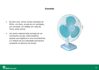 Conceito No dia-a-dia, vemos muitos exemplos de MCUs: um disco, as pás de um ventilador, um carrossel, um satélite em volta da Terra, entre outros. Um ponto material está animado de um movimento circular uniforme(MCU) quando sua trajetória é uma circunferência e o módulo de sua velocidade permanece constante no decorrer do tempo.  Qualitas 
