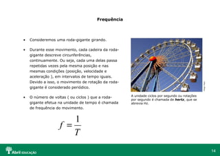 Frequência Consideremos uma roda-gigante girando. Durante esse movimento, cada cadeira da roda-gigante descreve circunferências, continuamente. Ou seja, cada uma delas passa repetidas vezes pela mesma posição e nas mesmas condições (posição, velocidade e aceleração ), em intervalos de tempo iguais. Devido a isso, o movimento de rotação da roda-gigante é considerado periódico. O número de voltas ( ou ciclos ) que a roda-gigante efetua na unidade de tempo é chamada de frequência do movimento. A unidade ciclos por segundo ou rotações por segundo é chamada de  hertz , que se abrevia Hz.  Hopi Hari   