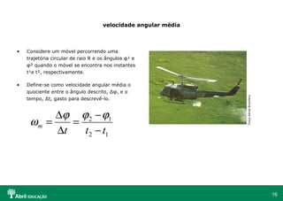 velocidade angular média Considere um móvel percorrendo uma trajetória circular de raio R e os ângulos  φ ¹ e  φ ² quando o móvel se encontra nos instantes t¹e t², respectivamente. Define-se como velocidade angular média o quociente entre o ângulo descrito, ∆ φ , e o tempo, ∆t, gasto para descrevê-lo. Força Aérea Brasiliera 