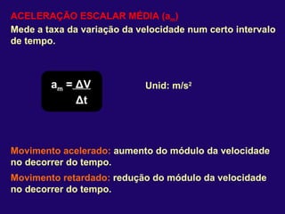 ACELERAÇÃO ESCALAR MÉDIA (a m ) Mede a taxa da variação da velocidade num certo intervalo de tempo. a m  =   Δ V Δ t Unid: m/s 2 Movimento acelerado:  aumento do módulo da velocidade no decorrer do tempo. Movimento retardado:  redução do módulo da velocidade no decorrer do tempo. 