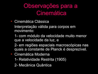Observações para a
           Cinemática
• Cinemática Clássica
  Interpretação válida para corpos em
  movimento:
  1- com módulo da velocidade muito menor
  que a velocidade da luz, e
  2- em regiões espaciais macroscópicas nas
  quais a constante de Planck é desprezível.
• Cinemática Moderna
  1- Relatividade Restrita (1905)
  2- Mecânica Quântica (1928) (???)
 