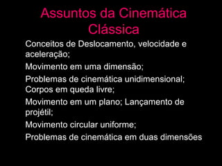 Assuntos da Cinemática
            Clássica
• Conceitos de Deslocamento, velocidade e
  aceleração;
• Movimento em uma dimensão;
• Problemas de cinemática unidimensional;
  Corpos em queda livre;
• Movimento em um plano; Lançamento de
  projétil;
• Movimento circular uniforme;
• Problemas de cinemática em duas dimensões
 