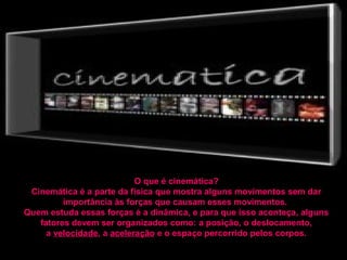 O que é cinemática?
 Cinemática é a parte da física que mostra alguns movimentos sem dar
         importância às forças que causam esses movimentos.
Quem estuda essas forças é a dinâmica, e para que isso aconteça, alguns
   fatores devem ser organizados como: a posição, o deslocamento,
     a velocidade, a aceleração e o espaço percorrido pelos corpos.
 