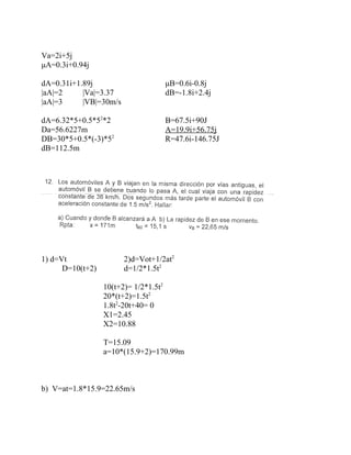 Va=2i+5j
μA=0.3i+0.94j

dA=0.31i+1.89j                         μB=0.6i-0.8j
|aA|=2     |Va|=3.37                   dB=-1.8i+2.4j
|aA|=3     |VB|=30m/s

dA=6.32*5+0.5*52*2                     B=67.5i+90J
Da=56.6227m                            A=19.9i+56.75j
DB=30*5+0.5*(-3)*52                    R=47.6i-146.75J
dB=112.5m




1) d=Vt                 2)d=Vot+1/2at2
      D=10(t+2)         d=1/2*1.5t2

                  10(t+2)= 1/2*1.5t2
                  20*(t+2)=1.5t2
                  1.8t2-20t+40= 0
                  X1=2.45
                  X2=10.88

                  T=15.09
                  a=10*(15.9+2)=170.99m



b) V=at=1.8*15.9=22.65m/s
 